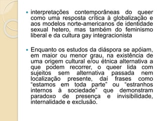  interpretações contemporâneas do queer
como uma resposta crítica à globalização e
aos modelos norte-americanos de identidade
sexual hetero, mas também do feminismo
liberal e da cultura gay integracionista
 Enquanto os estudos da diáspora se apóiam,
em maior ou menor grau, na existência de
uma origem cultural e/ou étnica alternativa a
que podem recorrer, o queer lida com
sujeitos sem alternativa passada nem
localização presente, daí frases como
“estamos em toda parte” ou “estranhos
internos à sociedade” que demonstram
paradoxo de presença e invisibilidade,
internalidade e exclusão.
 