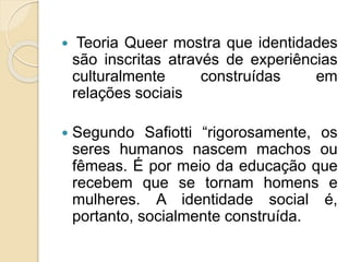 Teoria Queer mostra que identidades
são inscritas através de experiências
culturalmente construídas em
relações sociais
 Segundo Safiotti “rigorosamente, os
seres humanos nascem machos ou
fêmeas. É por meio da educação que
recebem que se tornam homens e
mulheres. A identidade social é,
portanto, socialmente construída.
 