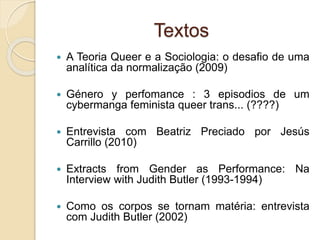 Textos
 A Teoria Queer e a Sociologia: o desafio de uma
analítica da normalização (2009)
 Género y perfomance : 3 episodios de um
cybermanga feminista queer trans... (????)
 Entrevista com Beatriz Preciado por Jesús
Carrillo (2010)
 Extracts from Gender as Performance: Na
Interview with Judith Butler (1993-1994)
 Como os corpos se tornam matéria: entrevista
com Judith Butler (2002)
 