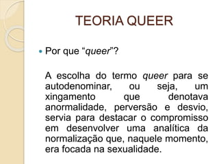 TEORIA QUEER
 Por que “queer”?
A escolha do termo queer para se
autodenominar, ou seja, um
xingamento que denotava
anormalidade, perversão e desvio,
servia para destacar o compromisso
em desenvolver uma analítica da
normalização que, naquele momento,
era focada na sexualidade.
 