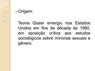 Origem:
Teoria Queer emergiu nos Estados
Unidos em fins da década de 1980,
em oposição crítica aos estudos
sociológicos sobre minorias sexuais e
gênero.
 
