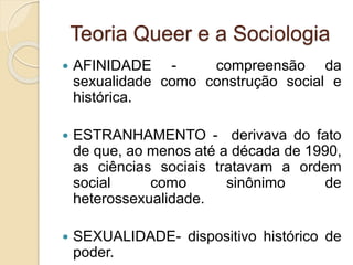 Teoria Queer e a Sociologia
 AFINIDADE - compreensão da
sexualidade como construção social e
histórica.
 ESTRANHAMENTO - derivava do fato
de que, ao menos até a década de 1990,
as ciências sociais tratavam a ordem
social como sinônimo de
heterossexualidade.
 SEXUALIDADE- dispositivo histórico de
poder.
 