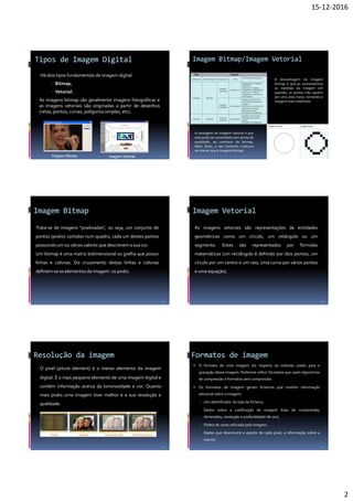 15-12-2016
2
Tipos de Imagem Digital
Há dois tipos fundamentais de imagem digital:
 Bitmap;
 Vetorial.
As imagens bitmap são geralmente imagens fotográficas e
as imagens vetoriais são originadas a partir de desenhos
(retas, pontos, curvas, polígonos simples, etc).
7
Imagem Bitmap Imagem Vetorial
Imagem Bitmap/Imagem Vetorial
8
A desvantagem da imagem
bitmap é que ao aumentarmos
as medidas da imagem em
questão, os pontos irão repartir
por uma área maior, tornando a
imagem mais indefinida.
A vantagem da imagem vetorial é que
esta pode ser aumentada sem perda de
qualidade, ao contrario da bitmap.
Além disso, o seu tamanho costuma
ser menor que a imagem bitmap.
Imagem Bitmap
9
Trata-se de imagens "pixelizadas", ou seja, um conjunto de
pontos (pixéis) contidos num quadro, cada um destes pontos
possuindo um ou vários valores que descrevem a sua cor.
Um bitmap é uma matriz bidimensional ou grelha que possui
linhas e colunas. Do cruzamento destas linhas e colunas
deﬁnem-se os elementos da imagem: os pixéis.
Imagem Vetorial
10
As imagens vetoriais são representações de entidades
geométricas como um círculo, um retângulo ou um
segmento. Estes são representados por fórmulas
matemáticas (um rectângulo é definido por dois pontos, um
círculo por um centro e um raio, uma curva por vários pontos
e uma equação).
Resolução da imagem
O pixel (piture element) é o menor elemento da imagem
digital. É o mais pequeno elemento de uma imagem digital e
contém informação acerca da luminosidade e cor. Quanto
mais pixéis uma imagem tiver melhor é a sua resolução e
qualidade.
11
Formatos de imagem
 O formato de uma imagem diz respeito ao método usado para a
gravação dessa imagem. Podemos referir formatos que usam algoritmos
de compressão e formatos sem compressão.
 Os formatos de imagem geram ficheiros que contém informação
adicional sobre a imagem:
o Um identificador do tipo de ficheiro;
Dados sobre a codificação da imagem (tipo de compressão,
dimensões, resolução e profundidade de cor);
o Paleta de cores utilizada pela imagem;
Dados que descrevem o aspeto de cada pixel, a informação sobre a
sua cor.
12
 