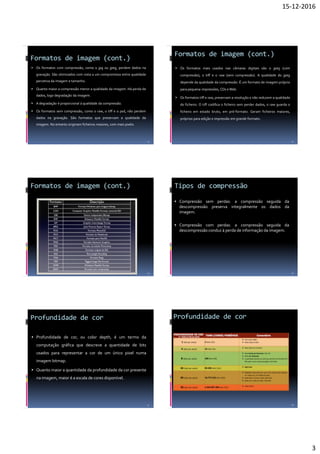 15-12-2016
3
Formatos de imagem (cont.)
 Os formatos com compressão, como o jpg ou jpeg, perdem dados na
gravação. São otimizados com vista a um compromisso entre qualidade
percetiva da imagem e tamanho.
 Quanto maior a compressão menor a qualidade da imagem. Há perda de
dados, logo degradação da imagem.
 A degradação é proporcional à qualidade da compressão.
 Os formatos sem compressão, como o raw, o tiff e o psd, não perdem
dados na gravação. São formatos que preservam a qualidade da
imagem. No entanto originam ficheiros maiores, com mais pixéis.
13
Formatos de imagem (cont.)
 Os formatos mais usados nas câmaras digitais são o jpeg (com
compressão), o tiff e o raw (sem compressão). A qualidade do jpeg
depende da qualidade da compressão. É um formato de imagem próprio
para pequena impressões, CDs eWeb.
 Os formatos tiff e raw, preservam a resolução e não reduzem a qualidade
do ficheiro. O tiff codifica o ficheiro sem perder dados, o raw guarda o
ficheiro em estado bruto, em pré-formato. Geram ficheiros maiores,
próprios para edição e impressão em grande formato.
14
Formatos de imagem (cont.)
15
Tipos de compressão
 Compressão sem perdas: a compressão seguida da
descompressão preserva integralmente os dados da
imagem.
 Compressão com perdas: a compressão seguida da
descompressão conduz à perda de informação da imagem.
16
Profundidade de cor
 Profundidade de cor, ou color depth, é um termo da
computação gráfica que descreve a quantidade de bits
usados para representar a cor de um único pixel numa
imagem bitmap.
 Quanto maior a quantidade da profundidade da cor presente
na imagem, maior é a escala de cores disponível.
17
Profundidade de cor
18
 