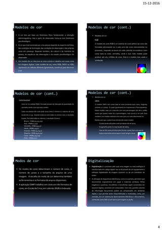 15-12-2016
4
Modelos de cor
 A cor tem por base um fenómeno físico fundamental: a interação
eletromagnética, mas a partir do observador torna-se num fenómeno
psicofisiológico.
 A cor que é percecionada por uma pessoa depende do espectro da fonte,
das condições de iluminação, das condições de observação e das próprias
cores em presença. Depende também, da cultura e da memória da
pessoa, da sequência das observações e do estado psicofisiológico do
observador.
 Um modelo de cor descreve as cores visíveis e trabalha com essas cores
em imagens digitais. Cada modelo de cor, como RGB, CMYK ou HSB,
representa um método diferente (geralmente, numérico) para descrever
a cor. 19
Modelos de cor (cont.)
 Modelos de cor:
RGB
O modelo de cores RGB é um sistema de cores aditivo (as cores são
formadas adicionando luz a cada uma das cores intervenientes no
processo)., inspirado na teoria de visão colorida tricromática e tem
como base as cores: vermelho, verde e azul. Este modelo pode
produzir até 16,7 milhões de cores. Este é o modelo mais usado e
conhecido.
20
Modelos de cor (cont.)
Como funciona?
Uma cor no modelo RGB é formada através da indicação da quantidade de
vermelho verde e azul que esta contém.
Cada uma destas três cores pode variar entre o mínimo e o máximo de uma
escala de 0 a 255. Quando todas as cores estão no número zero, o resultado
é preto. Se todas estão no máximo, o resultado é branco.
Branco – RGB(255,255,255)
Azul – RGB(0,0,255)
Vermelho – RGB(255,0,0)
Verde – RGB(0,255,0)
Amarelo – RGB(255,255,0)
Magenta – RGB(255,0,255)
Ciano – RGB(0,255,255)
Preto – RGB(0,0,0) 21
Modelos de cor (cont.)
 Modelos de cor:
CMYK
O modelo CMYK tem como base as cores primárias (azul ciano, magenta,
amarelo e o preto). É usado geralmente em impressoras e fotocopiadoras.
Neste modelo cada cor é descrita com uma percentagem (de 0% a 100%),
sendo que quanto maior for a percentagem, mais escura a cor será. Este
modelo é um modelo subtrativo de cores pois cria cores absorvendo luz.
Razões para que o preto fosse introduzido neste modelo:
 O preto produzido pelas cores primárias não ser puro;
 O pigmento preto é o mais barato de todos;
 Usar as três cores primárias para formar o preto faria com que os
textos imprimidos demorassem muito tempo a secar.
22
Modos de cor
23
 Os modos de cores determinam o número de cores, o
número de canais e o tamanho do arquivo de uma
imagem. A escolha do modo de cor determina também
as ferramentas e os formatos de arquivo disponíveis.
 A aplicação GIMP trabalha com cores em três formatos de
cores, em Escala de Cinza, em colorido (RGB) e Indexada.
Digitalização
24
 Digitalização é o processo pelo qual uma imagem ou sinal analógico é
transformado em código digital. Isso se dá através de um equipamento e
software digitalizador de imagens (scanner) ou de um transdutor de
sinais.
 A utilização de dispositivos eletrônicos, como os scanners, permitem que
documentos originalmente em papel e materiais similares, filmes
negativos e positivos, microfilmes e microfichas sejam convertidos em
arquivos digitais, acessíveis em computador. Com isso, grandes volumes
de informação documental podem ser armazenados em ambiente
digital, o que permite serem disponibilizadas e reutilizadas, como, por
exemplo, em um sistema de Gerenciamento Eletrônico e Documentos,
conhecido como GED ou em bancos de imagens ou áudio.
 