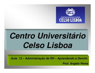Centro Universitário
   Celso Lisboa
Aula 12 – Administração de RH – Aprendendo a Demitir.
                                   Prof. Angelo Peres
 