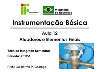Instrumentação Básica
                  Aula 12
        Atuadores e Elementos Finais

Técnico Integrado Semestral
Período: 2012-1


Prof.: Guilherme P. Colnago
 