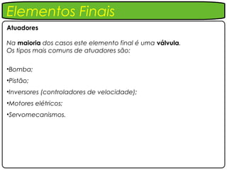 Elementos Finais
Atuadores

Na maioria dos casos este elemento final é uma válvula.
Os tipos mais comuns de atuadores são:

•Bomba;
•Pistão;
•Inversores (controladores de velocidade);
•Motores elétricos;
•Servomecanismos.
 
