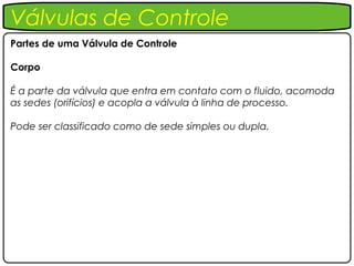 Válvulas de Controle
Partes de uma Válvula de Controle

Corpo

É a parte da válvula que entra em contato com o fluido, acomoda
as sedes (orifícios) e acopla a válvula à linha de processo.

Pode ser classificado como de sede simples ou dupla.
 