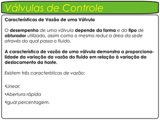 Válvulas de Controle
Características de Vazão de uma Válvula

O desempenho de uma válvula depende da forma e do tipo de
obturador utilizado, assim como o mesmo reduz a área da sede
através do qual passa o fluido.

A característica de vazão de uma válvula demonstra a proporciona-
lidade da variação da vazão do fluido em relação à variação do
deslocamento da haste.

Existem três características de vazão:

•Linear;
•Abertura rápida
•Igual percentagem.
 