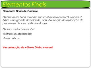 Elementos Finais
Elementos Finais de Controle

Os Elementos finais também são conhecidos como “Atuadores”.
Existe uma grande diversidade, pois são função da aplicação do
processo e de suas particularidades.

Os tipos mais comuns são:
•Elétricos (Motorizados);
•Pneumáticos.


Ver animação de válvula Globo manual!
 