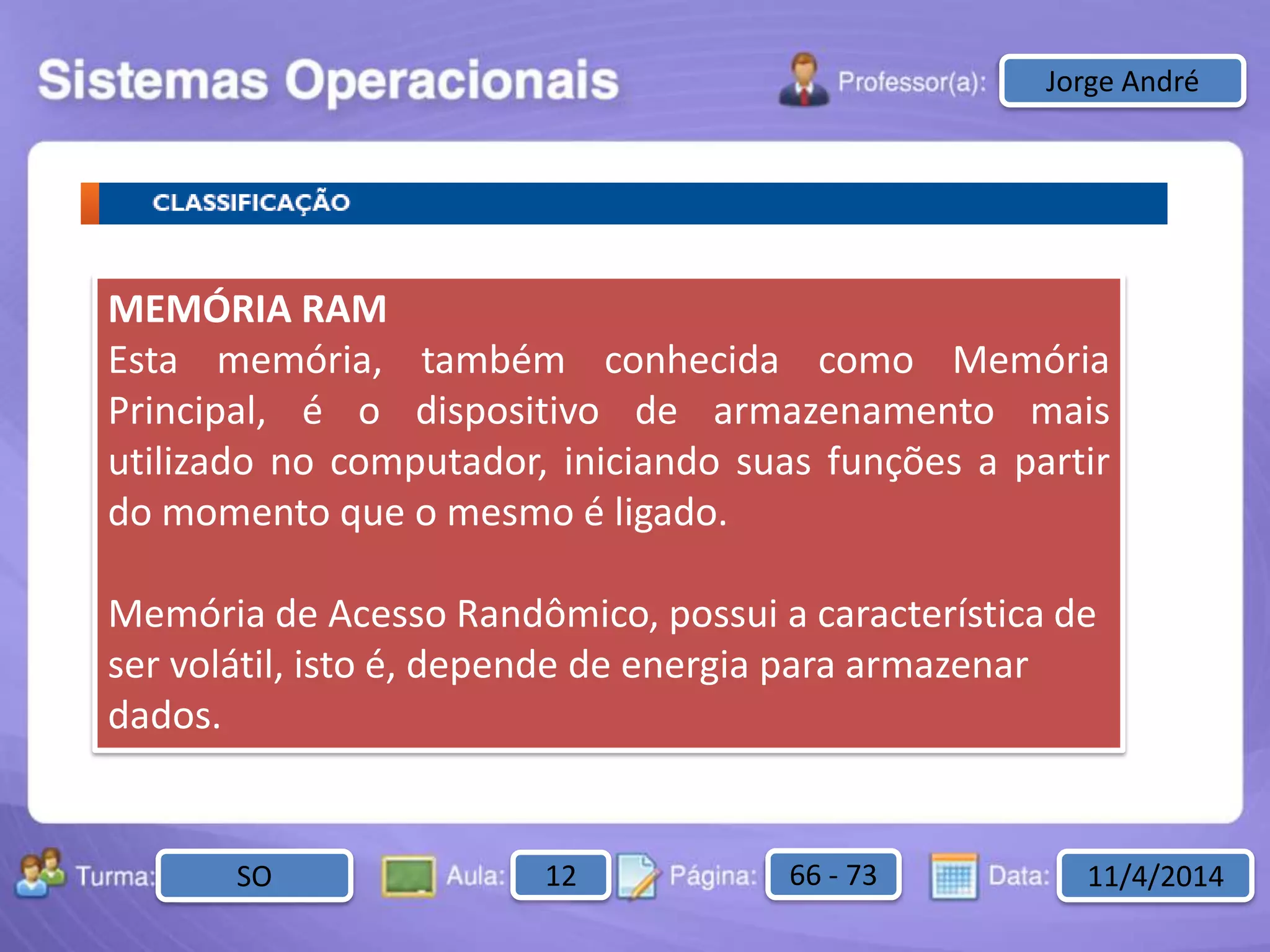 Aula: Pág: Data:10 10 a 17 18-jan-122503-BTurma:
Instrutor: Ricardo Paladini Matos
2503-B 10 10-17 17-01-2013
Celso AlencarJorge André
MEMÓRIA RAM
Esta memória, também conhecida como Memória
Principal, é o dispositivo de armazenamento mais
utilizado no computador, iniciando suas funções a partir
do momento que o mesmo é ligado.
Memória de Acesso Randômico, possui a característica de
ser volátil, isto é, depende de energia para armazenar
dados.
SO 12 66 - 73 11/4/2014
 