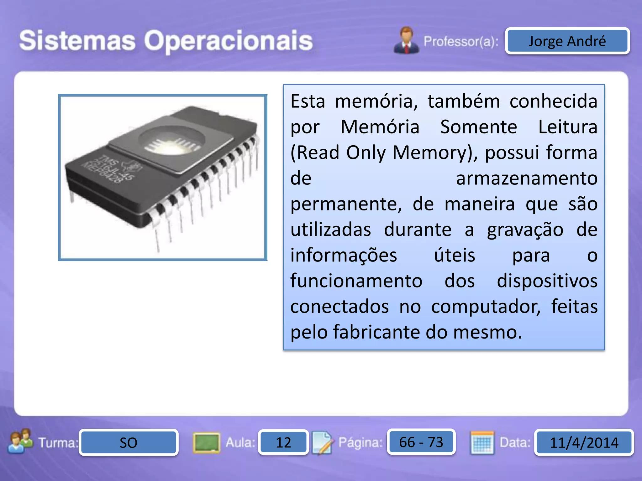 Aula: Pág: Data:10 10 a 17 18-jan-122503-BTurma:
Instrutor: Ricardo Paladini Matos
2503-B 10 10-17 17-01-2013
Celso AlencarJorge André
Esta memória, também conhecida
por Memória Somente Leitura
(Read Only Memory), possui forma
de armazenamento
permanente, de maneira que são
utilizadas durante a gravação de
informações úteis para o
funcionamento dos dispositivos
conectados no computador, feitas
pelo fabricante do mesmo.
SO 12 66 - 73 11/4/2014
 