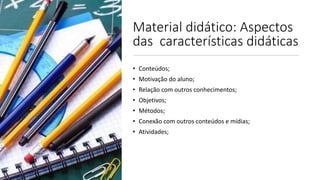 Material didático: Aspectos
das características didáticas
• Conteúdos;
• Motivação do aluno;
• Relação com outros conhecimentos;
• Objetivos;
• Métodos;
• Conexão com outros conteúdos e mídias;
• Atividades;
 
