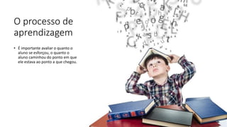 O processo de
aprendizagem
• É importante avaliar o quanto o
aluno se esforçou, o quanto o
aluno caminhou do ponto em que
ele estava ao ponto a que chegou.
 