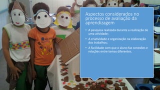 Aspectos considerados no
processo de avaliação da
aprendizagem
• A pesquisa realizada durante a realização de
uma atividade;
• A criatividade e organização na elaboração
dos trabalhos;
• A facilidade com que o aluno faz conexões e
relações entre temas diferentes.
 