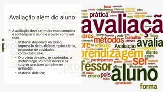 Avaliação além do aluno
• A avaliação deve ser muito mais completa
e contemplar o aluno e o curso como um
todo.
• Material disponível no prazo,
impressão de qualidade, textos claros,
propostas de atividades
contextualizadas;
• O projeto de curso, os conteúdos, a
metodologia, os professores e os
tutores precisam também ser
avaliados;
• Material didático;
 