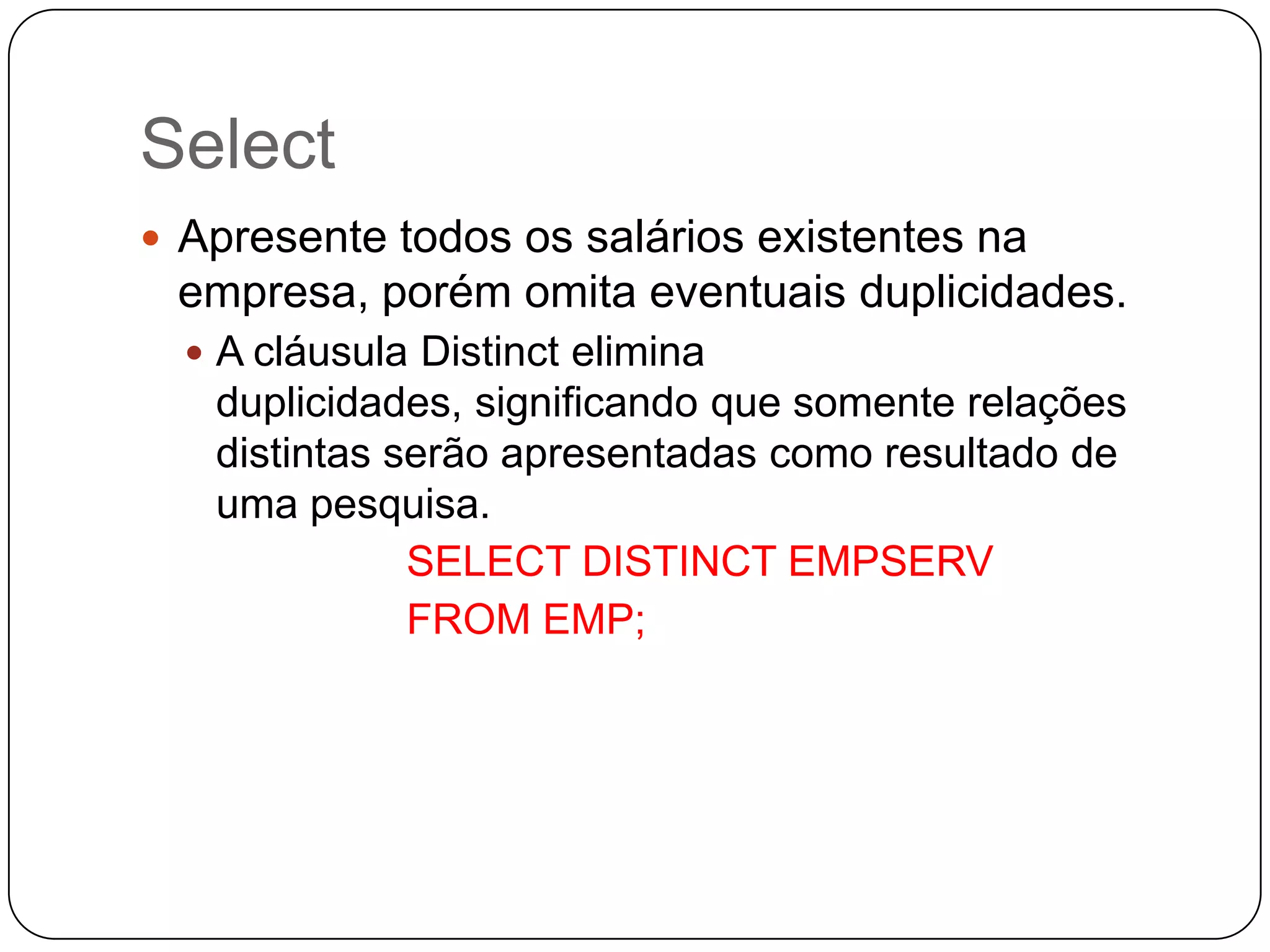 Select
 Apresente todos os salários existentes na

empresa, porém omita eventuais duplicidades.
 A cláusula Distinct elimina

duplicidades, significando que somente relações
distintas serão apresentadas como resultado de
uma pesquisa.
SELECT DISTINCT EMPSERV
FROM EMP;

 