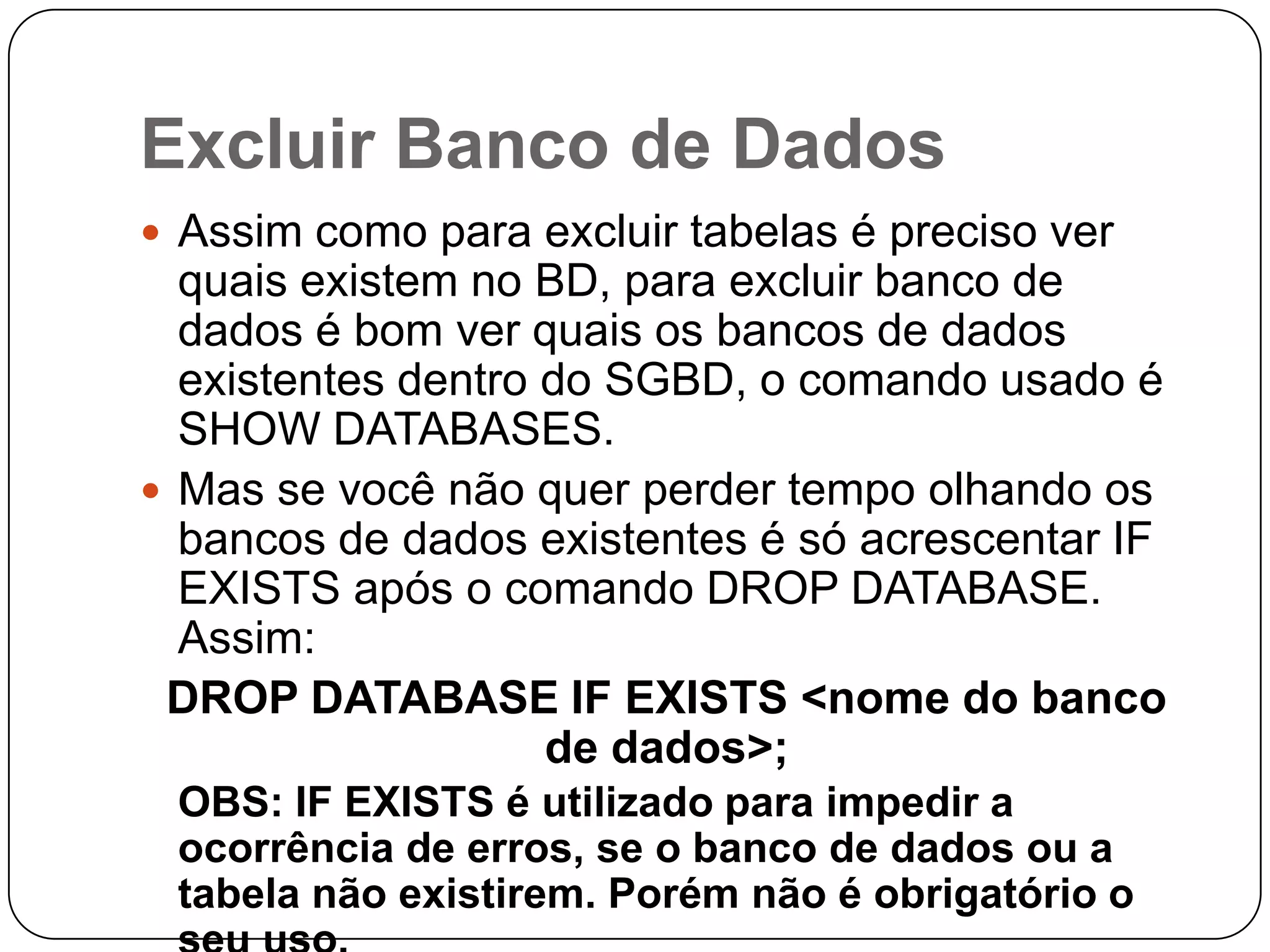 Excluir Banco de Dados
 Assim como para excluir tabelas é preciso ver

quais existem no BD, para excluir banco de
dados é bom ver quais os bancos de dados
existentes dentro do SGBD, o comando usado é
SHOW DATABASES.
 Mas se você não quer perder tempo olhando os
bancos de dados existentes é só acrescentar IF
EXISTS após o comando DROP DATABASE.
Assim:
DROP DATABASE IF EXISTS <nome do banco
de dados>;
OBS: IF EXISTS é utilizado para impedir a
ocorrência de erros, se o banco de dados ou a
tabela não existirem. Porém não é obrigatório o

 