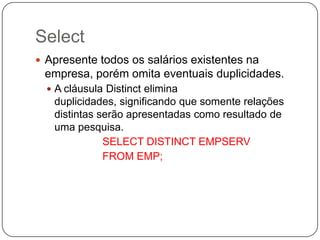 Select
 Apresente todos os salários existentes na

empresa, porém omita eventuais duplicidades.
 A cláusula Distinct elimina

duplicidades, significando que somente relações
distintas serão apresentadas como resultado de
uma pesquisa.
SELECT DISTINCT EMPSERV
FROM EMP;

 