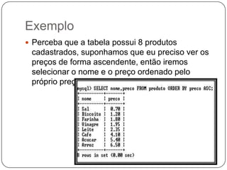 Exemplo
 Perceba que a tabela possui 8 produtos

cadastrados, suponhamos que eu preciso ver os
preços de forma ascendente, então iremos
selecionar o nome e o preço ordenado pelo
próprio preço, veja como ficou:

 