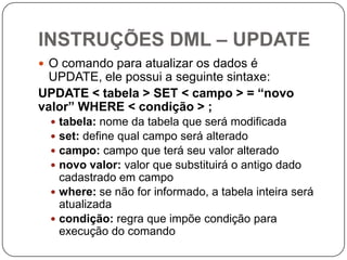 INSTRUÇÕES DML – UPDATE
 O comando para atualizar os dados é

UPDATE, ele possui a seguinte sintaxe:
UPDATE < tabela > SET < campo > = “novo
valor” WHERE < condição > ;
tabela: nome da tabela que será modificada
set: define qual campo será alterado
campo: campo que terá seu valor alterado
novo valor: valor que substituirá o antigo dado
cadastrado em campo
 where: se não for informado, a tabela inteira será
atualizada
 condição: regra que impõe condição para
execução do comando





 
