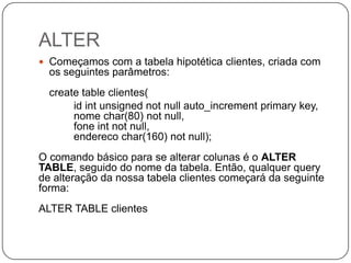 ALTER
 Começamos com a tabela hipotética clientes, criada com

os seguintes parâmetros:
create table clientes(
id int unsigned not null auto_increment primary key,
nome char(80) not null,
fone int not null,
endereco char(160) not null);
O comando básico para se alterar colunas é o ALTER
TABLE, seguido do nome da tabela. Então, qualquer query
de alteração da nossa tabela clientes começará da seguinte
forma:

ALTER TABLE clientes

 