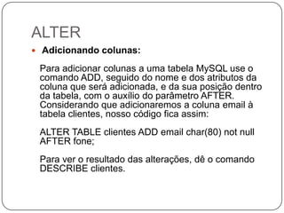 ALTER
 Adicionando colunas:

Para adicionar colunas a uma tabela MySQL use o
comando ADD, seguido do nome e dos atributos da
coluna que será adicionada, e da sua posição dentro
da tabela, com o auxílio do parâmetro AFTER.
Considerando que adicionaremos a coluna email à
tabela clientes, nosso código fica assim:
ALTER TABLE clientes ADD email char(80) not null
AFTER fone;
Para ver o resultado das alterações, dê o comando
DESCRIBE clientes.

 