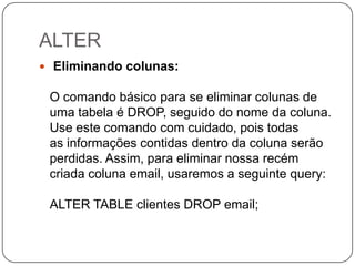 ALTER
 Eliminando colunas:

O comando básico para se eliminar colunas de
uma tabela é DROP, seguido do nome da coluna.
Use este comando com cuidado, pois todas
as informações contidas dentro da coluna serão
perdidas. Assim, para eliminar nossa recém
criada coluna email, usaremos a seguinte query:
ALTER TABLE clientes DROP email;

 
