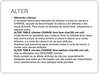 ALTER
 Alterando colunas:

O comando básico para alteração de atributos e nome de colunas é
CHANGE, seguida da denominação da coluna a ser alterada e dos
novos atributos. Para mudar os atributos da coluna fone, utilizaremos a
seguinte query:
ALTER TABLE clientes CHANGE fone fone char(30) not null;
Vocês devem ter percebido que a palavra 'fone' foi utilizada duas vezes.
Isso ocorre porque se indica primeiro a coluna e depois seus novos
atributos, e o nome da coluna é um de seus atributos.
Supomos que queiramos agora somente mudar o nome da coluna, e
manter seus demais atributos:
ALTER TABLE clientes CHANGE fone telefone char(30) not null;
Veja as alterações com DESCRIBE clientes;
Muito cuidado ao se alterar atributos de colunas, especialmente
datatypes, pois todas as informações que não podem ser interpretadas
como características do novo datatype serão perdidas.

 