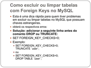 Como excluir ou limpar tabelas
com Foreign Keys no MySQL
 Esta é uma dica rápida para quem tiver problemas

em excluir ou limpar tabelas no MySQL que possuam
chaves estrangeiras.
 obterá os respectivos erros:

 Solução: adicionar a seguinte linha antes do

comanto DROP ou TRUNCATE:
 SET FOREIGN_KEY_CHECKS=0;
 Exemplo:
 SET FOREIGN_KEY_CHECKS=0;

TRUNCATE `user`;
 ou
 SET FOREIGN_KEY_CHECKS=0;
DROP TABLE `user`;

 