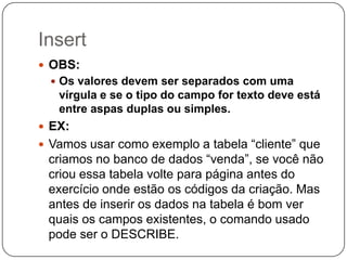 Insert
 OBS:
 Os valores devem ser separados com uma

vírgula e se o tipo do campo for texto deve está
entre aspas duplas ou simples.
 EX:
 Vamos usar como exemplo a tabela “cliente” que

criamos no banco de dados “venda”, se você não
criou essa tabela volte para página antes do
exercício onde estão os códigos da criação. Mas
antes de inserir os dados na tabela é bom ver
quais os campos existentes, o comando usado
pode ser o DESCRIBE.

 