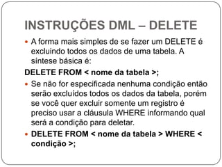 INSTRUÇÕES DML – DELETE
 A forma mais simples de se fazer um DELETE é

excluindo todos os dados de uma tabela. A
síntese básica é:
DELETE FROM < nome da tabela >;
 Se não for especificada nenhuma condição então
serão excluídos todos os dados da tabela, porém
se você quer excluir somente um registro é
preciso usar a cláusula WHERE informando qual
será a condição para deletar.
 DELETE FROM < nome da tabela > WHERE <
condição >;

 