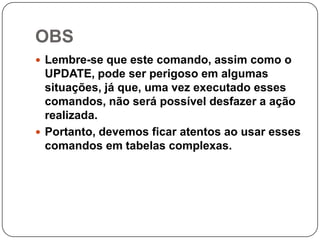OBS
 Lembre-se que este comando, assim como o

UPDATE, pode ser perigoso em algumas
situações, já que, uma vez executado esses
comandos, não será possível desfazer a ação
realizada.
 Portanto, devemos ficar atentos ao usar esses
comandos em tabelas complexas.

 