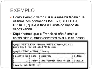 EXEMPLO
 Como exemplo vamos usar a mesma tabela que

usamos nos comandos INSERT, SELECT e
UPDATE, que é a tabela cliente do banco de
dados venda.
 Suponhamos que o Francisco não é mais o
nosso cliente, então devemos exclui-lo da nossa
tabela, para isso usamos o comando DELETE.

 