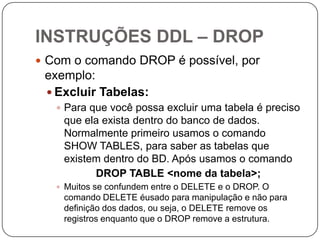 INSTRUÇÕES DDL – DROP
 Com o comando DROP é possível, por

exemplo:
 Excluir Tabelas:
 Para que você possa excluir uma tabela é preciso

que ela exista dentro do banco de dados.
Normalmente primeiro usamos o comando
SHOW TABLES, para saber as tabelas que
existem dentro do BD. Após usamos o comando
DROP TABLE <nome da tabela>;
 Muitos se confundem entre o DELETE e o DROP. O

comando DELETE éusado para manipulação e não para
definição dos dados, ou seja, o DELETE remove os
registros enquanto que o DROP remove a estrutura.

 