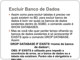 Excluir Banco de Dados
 Assim como para excluir tabelas é preciso ver

quais existem no BD, para excluir banco de
dados é bom ver quais os bancos de dados
existentes dentro do SGBD, o comando usado é
SHOW DATABASES.
 Mas se você não quer perder tempo olhando os
bancos de dados existentes é só acrescentar IF
EXISTS após o comando DROP DATABASE.
Assim:
DROP DATABASE IF EXISTS <nome do banco
de dados>;
OBS: IF EXISTS é utilizado para impedir a
ocorrência de erros, se o banco de dados ou a
tabela não existirem. Porém não é obrigatório o

 