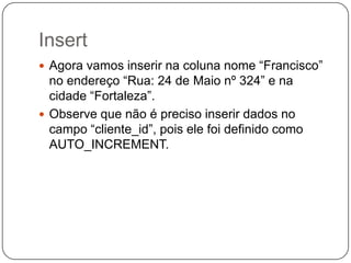 Insert
 Agora vamos inserir na coluna nome “Francisco”

no endereço “Rua: 24 de Maio nº 324” e na
cidade “Fortaleza”.
 Observe que não é preciso inserir dados no
campo “cliente_id”, pois ele foi definido como
AUTO_INCREMENT.

 