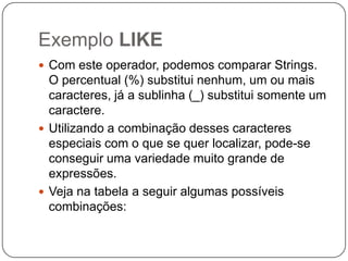 Exemplo LIKE
 Com este operador, podemos comparar Strings.

O percentual (%) substitui nenhum, um ou mais
caracteres, já a sublinha (_) substitui somente um
caractere.
 Utilizando a combinação desses caracteres
especiais com o que se quer localizar, pode-se
conseguir uma variedade muito grande de
expressões.
 Veja na tabela a seguir algumas possíveis
combinações:

 