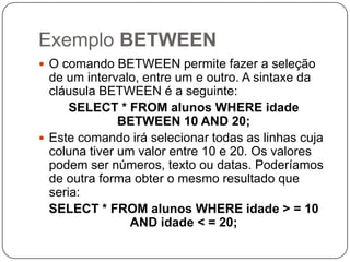 Exemplo BETWEEN
 O comando BETWEEN permite fazer a seleção

de um intervalo, entre um e outro. A sintaxe da
cláusula BETWEEN é a seguinte:
SELECT * FROM alunos WHERE idade
BETWEEN 10 AND 20;
 Este comando irá selecionar todas as linhas cuja
coluna tiver um valor entre 10 e 20. Os valores
podem ser números, texto ou datas. Poderíamos
de outra forma obter o mesmo resultado que
seria:
SELECT * FROM alunos WHERE idade > = 10
AND idade < = 20;

 