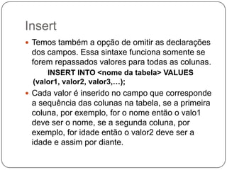 Insert
 Temos também a opção de omitir as declarações

dos campos. Essa sintaxe funciona somente se
forem repassados valores para todas as colunas.
INSERT INTO <nome da tabela> VALUES
(valor1, valor2, valor3,…);
 Cada valor é inserido no campo que corresponde

a sequência das colunas na tabela, se a primeira
coluna, por exemplo, for o nome então o valo1
deve ser o nome, se a segunda coluna, por
exemplo, for idade então o valor2 deve ser a
idade e assim por diante.

 