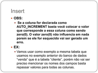 Insert
 OBS:
 Se a coluna for declarada como

AUTO_INCREMENT basta você colocar o valor
que corresponde a essa coluna como sendo
zero(0). O valor zero(0) não influencia em nada
porem se ele for esquecido vai ser gerado um
erro.
 EX:
 Vamos usar como exemplo a mesma tabela que

usamos no exemplo anterior do banco de dados
“venda” que é a tabela “cliente”, porém não vai ser
preciso mencionar os nomes dos campos basta
repassar valores para todas as colunas.

 
