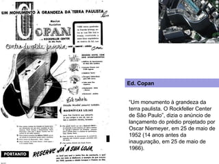 “ Um monumento à grandeza da terra paulista. O Rockfeller Center de São Paulo”, dizia o anúncio de lançamento do prédio projetado por Oscar Niemeyer, em 25 de maio de 1952 (14 anos antes da inauguração, em 25 de maio de 1966). Ed. Copan 