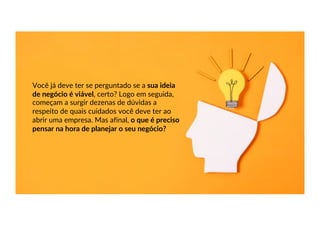 Você já deve ter se perguntado se a sua ideia
de negócio é viável, certo? Logo em seguida,
começam a surgir dezenas de dúvidas a
respeito de quais cuidados você deve ter ao
abrir uma empresa. Mas afinal, o que é preciso
pensar na hora de planejar o seu negócio?
 