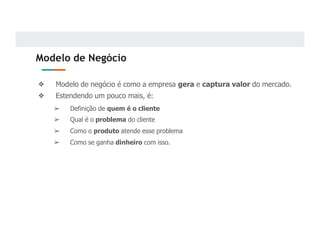 Modelo de Negócio
❖ Modelo de negócio é como a empresa gera e captura valor do mercado.
❖ Estendendo um pouco mais, é:
➢ Definição de quem é o cliente
➢ Qual é o problema do cliente
➢ Como o produto atende esse problema
➢ Como se ganha dinheiro com isso.
 
