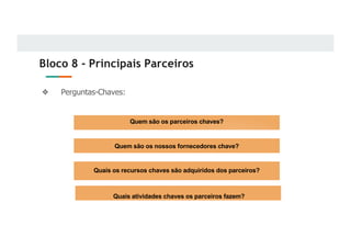 Bloco 8 - Principais Parceiros
❖ Perguntas-Chaves:
Quem são os parceiros chaves?
Quem são os nossos fornecedores chave?
Quais os recursos chaves são adquiridos dos parceiros?
Quais atividades chaves os parceiros fazem?
 