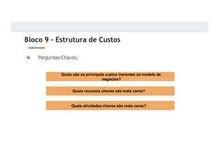 Bloco 9 - Estrutura de Custos
❖ Perguntas-Chaves:
Quais são os principais custos inerentes ao modelo de
negócios?
Quais recursos chaves são mais caros?
Quais atividades chaves são mais caras?
 