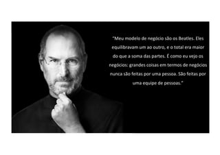 “Meu modelo de negócio são os Beatles. Eles
equilibravam um ao outro, e o total era maior
do que a soma das partes. É como eu vejo os
negócios: grandes coisas em termos de negócios
nunca são feitas por uma pessoa. São feitas por
uma equipe de pessoas.”
 