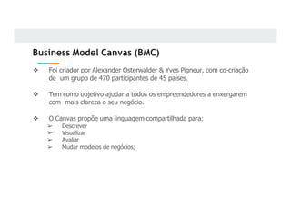 Business Model Canvas (BMC)
❖ Foi criador por Alexander Osterwalder & Yves Pigneur, com co-criação
de um grupo de 470 participantes de 45 países.
❖ Tem como objetivo ajudar a todos os empreendedores a enxergarem
com mais clareza o seu negócio.
❖ O Canvas propõe uma linguagem compartilhada para:
➢ Descrever
➢ Visualizar
➢ Avaliar
➢ Mudar modelos de negócios;
 