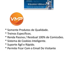 * Somente Produtos de Qualidade.
* Treinos Específicos.
* Renda Passiva / Residual 100% de Comissões.
* Sistema de Cookies Inteligente.
* Suporte Ágil e Rápido.
* Permite Ficar Com o Email Do Visitante
 